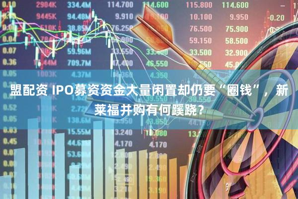 盟配资 IPO募资资金大量闲置却仍要“圈钱”，新莱福并购有何蹊跷？