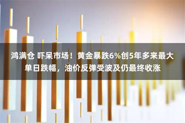 鸿满仓 吓呆市场！黄金暴跌6%创5年多来最大单日跌幅，油价反弹受波及仍最终收涨