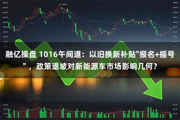 融亿操盘 1016午间道：以旧换新补贴"报名+摇号" ，政策退坡对新能源车市场影响几何？
