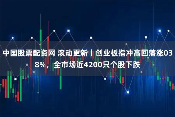 中国股票配资网 滚动更新丨创业板指冲高回落涨038%，全市场近4200只个股下跌