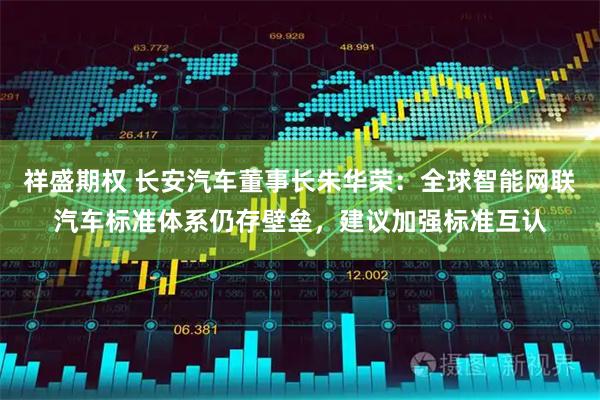 祥盛期权 长安汽车董事长朱华荣:全球智能网联汽车标准体系仍存壁垒,建议加强标准互认