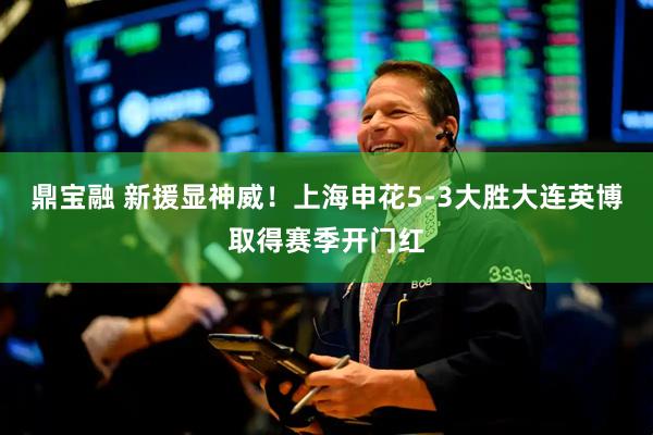 鼎宝融 新援显神威！上海申花5-3大胜大连英博取得赛季开门红