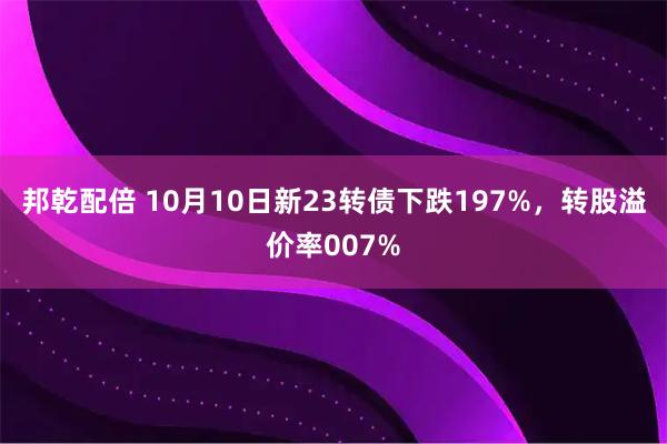 邦乾配倍 10月10日新23转债下跌197%，转股溢价率007%
