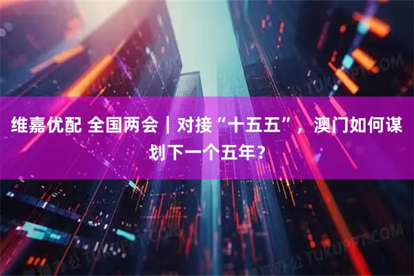 维嘉优配 全国两会｜对接“十五五”，澳门如何谋划下一个五年？