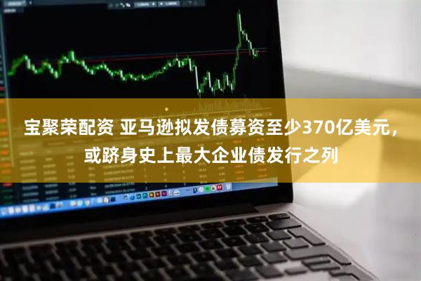 宝聚荣配资 亚马逊拟发债募资至少370亿美元，或跻身史上最大企业债发行之列