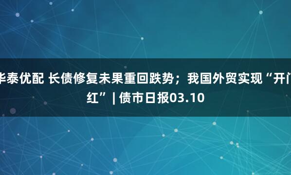 华泰优配 长债修复未果重回跌势；我国外贸实现“开门红” | 债市日报03.10