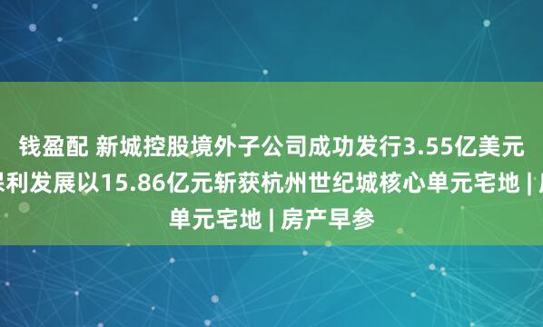 钱盈配 新城控股境外子公司成功发行3.55亿美元债券；保利发展以15.86亿元斩获杭州世纪城核心单元宅地 | 房产早参