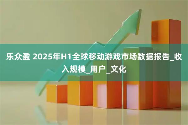乐众盈 2025年H1全球移动游戏市场数据报告_收入规模_用户_文化