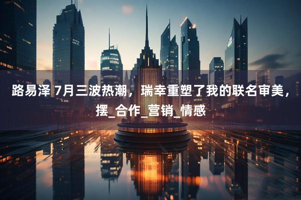路易泽 7月三波热潮，瑞幸重塑了我的联名审美，摆_合作_营销_情感