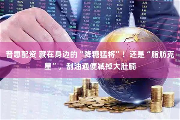 普惠配资 藏在身边的“降糖猛将”！还是“脂肪克星”，刮油通便减掉大肚腩