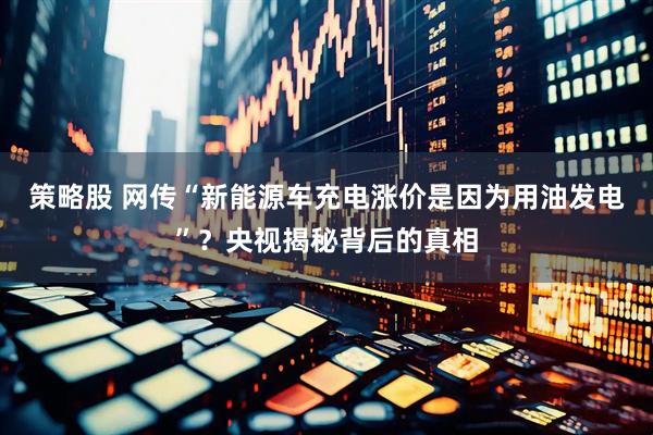 策略股 网传“新能源车充电涨价是因为用油发电”？央视揭秘背后的真相