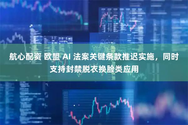 航心配资 欧盟 AI 法案关键条款推迟实施，同时支持封禁脱衣换脸类应用