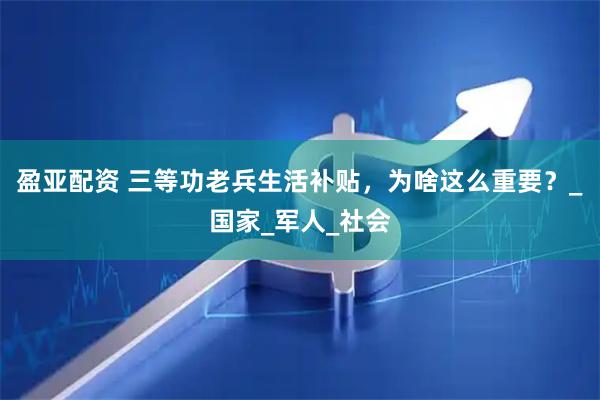 盈亚配资 三等功老兵生活补贴，为啥这么重要？_国家_军人_社会