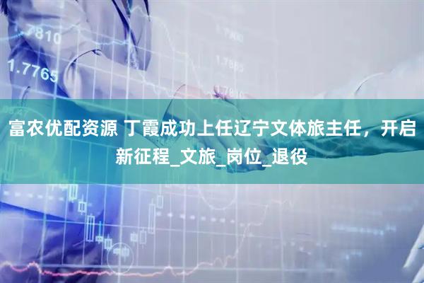 富农优配资源 丁霞成功上任辽宁文体旅主任，开启新征程_文旅_岗位_退役