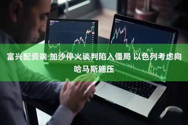 富兴配资端 加沙停火谈判陷入僵局 以色列考虑向哈马斯施压