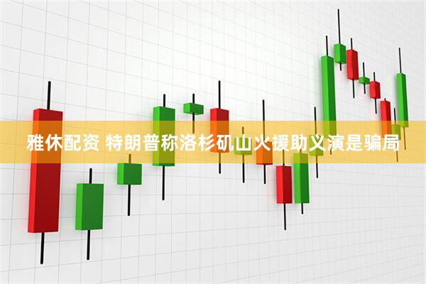 雅休配资 特朗普称洛杉矶山火援助义演是骗局