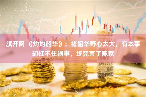 旗开网 《灼灼韶华》：褚韶华野心太大，有本事却扛不住祸事，终究害了陈家