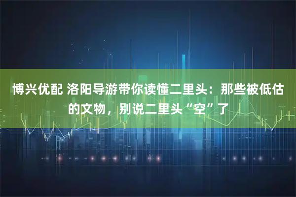博兴优配 洛阳导游带你读懂二里头：那些被低估的文物，别说二里头“空”了