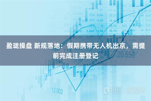 盈珑操盘 新规落地：假期携带无人机出京，需提前完成注册登记