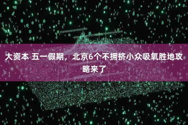 大资本 五一假期，北京6个不拥挤小众吸氧胜地攻略来了