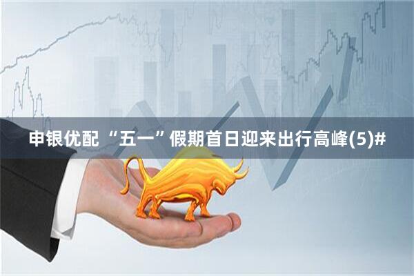 申银优配 “五一”假期首日迎来出行高峰(5)#