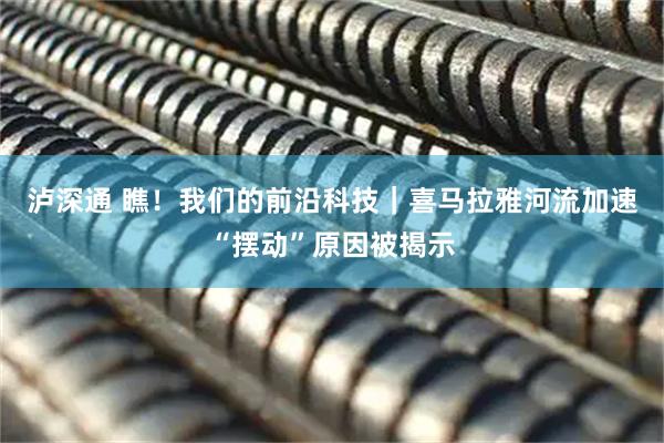 泸深通 瞧！我们的前沿科技｜喜马拉雅河流加速“摆动”原因被揭示