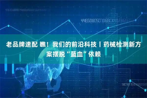 老品牌速配 瞧！我们的前沿科技丨药械检测新方案摆脱“蓝血”依赖