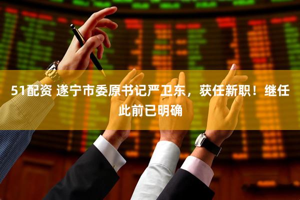 51配资 遂宁市委原书记严卫东，获任新职！继任此前已明确