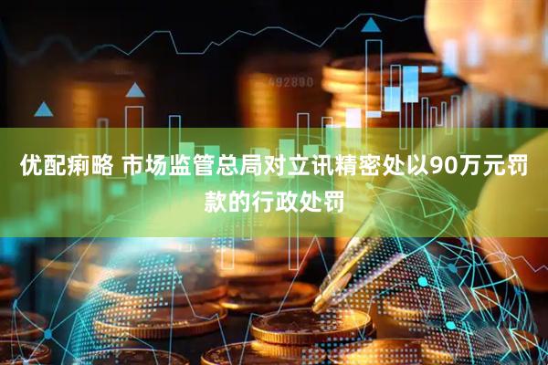 优配痢略 市场监管总局对立讯精密处以90万元罚款的行政处罚