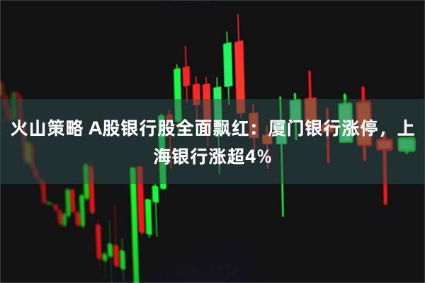 火山策略 A股银行股全面飘红：厦门银行涨停，上海银行涨超4%