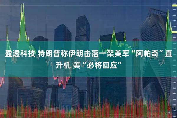 盈透科技 特朗普称伊朗击落一架美军“阿帕奇”直升机 美“必将回应”