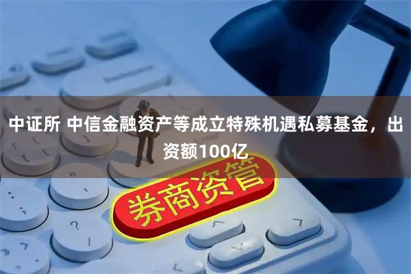 中证所 中信金融资产等成立特殊机遇私募基金，出资额100亿