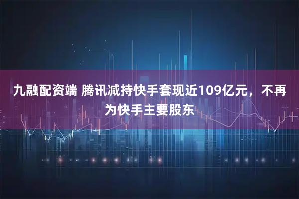 九融配资端 腾讯减持快手套现近109亿元,不再为快手主要股东