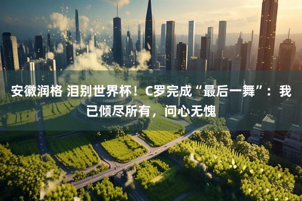 安徽润格 泪别世界杯!C罗完成“最后一舞”:我已倾尽所有,问心无愧