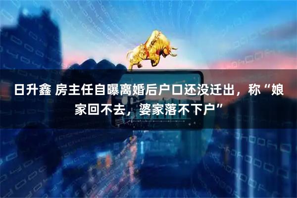 日升鑫 房主任自曝离婚后户口还没迁出，称“娘家回不去，婆家落不下户”