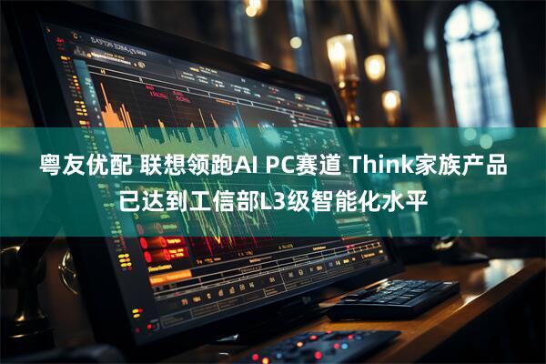 粤友优配 联想领跑AI PC赛道 Think家族产品已达到工信部L3级智能化水平