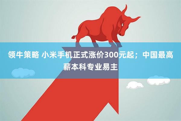 领牛策略 小米手机正式涨价300元起；中国最高薪本科专业易主